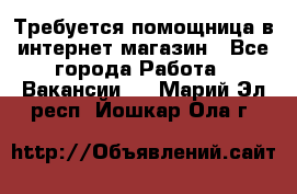 Требуется помощница в интернет-магазин - Все города Работа » Вакансии   . Марий Эл респ.,Йошкар-Ола г.